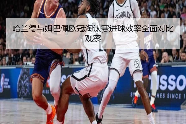 哈兰德与姆巴佩欧冠淘汰赛进球效率全面对比观察