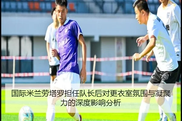 国际米兰劳塔罗担任队长后对更衣室氛围与凝聚力的深度影响分析