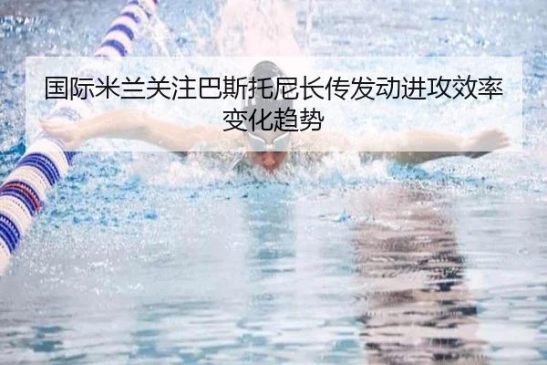 国际米兰关注巴斯托尼长传发动进攻效率变化趋势（kaiyun）